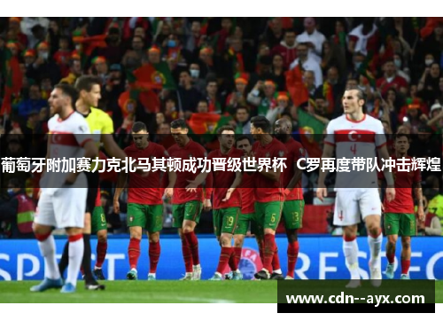 葡萄牙附加赛力克北马其顿成功晋级世界杯 C罗再度带队冲击辉煌 葡萄牙附加赛力克北马其顿成功晋级世界杯 C罗再度带队冲击辉煌