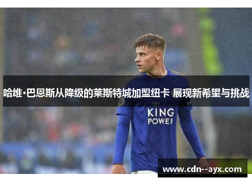 哈维·巴恩斯从降级的莱斯特城加盟纽卡 展现新希望与挑战