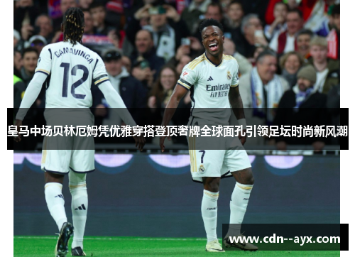 皇马中场贝林厄姆凭优雅穿搭登顶奢牌全球面孔引领足坛时尚新风潮