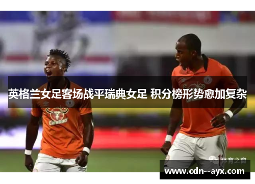英格兰女足客场战平瑞典女足 积分榜形势愈加复杂