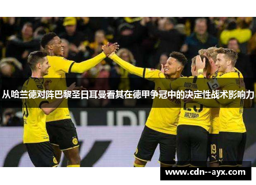 从哈兰德对阵巴黎圣日耳曼看其在德甲争冠中的决定性战术影响力