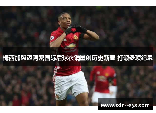 梅西加盟迈阿密国际后球衣销量创历史新高 打破多项纪录